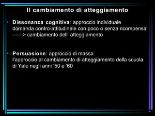 Il cambiamento di atteggiamento
• Dissonanza cognitiva: approccio individuale
domanda contro-attitudinale con poco o senza ricompensa
------> cambiamento dell’ atteggiamento
• Persuasione: approccio di massa
l’approccio al cambiamento di atteggiamento della scuola
di Yale negli anni ‘50 e ‘60
 