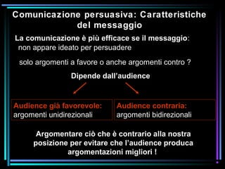 Comunicazione persuasiva: Caratteristiche
del messaggio
non appare ideato per persuadere
La comunicazione è più efficace se il messaggio:
solo argomenti a favore o anche argomenti contro ?
Dipende dall’audience
Audience già favorevole:
argomenti unidirezionali
Audience contraria:
argomenti bidirezionali
Argomentare ciò che è contrario alla nostra
posizione per evitare che l’audience produca
argomentazioni migliori !
 