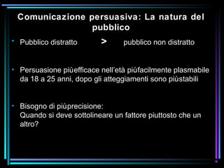• Pubblico distratto > pubblico non distratto
• Persuasione piùefficace nell’età piùfacilmente plasmabile
da 18 a 25 anni, dopo gli atteggiamenti sono piùstabili
• Bisogno di piùprecisione:
Quando si deve sottolineare un fattore piuttosto che un
altro?
Comunicazione persuasiva: La natura del
pubblico
 