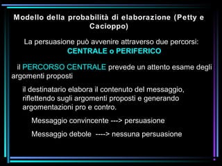 La persuasione può avvenire attraverso due percorsi:
CENTRALE o PERIFERICO
Modello della probabilità di elaborazione (Petty e
Cacioppo)
il PERCORSO CENTRALE prevede un attento esame degli
argomenti proposti
il destinatario elabora il contenuto del messaggio,
riflettendo sugli argomenti proposti e generando
argomentazioni pro e contro.
Messaggio convincente ---> persuasione
Messaggio debole ----> nessuna persuasione
 