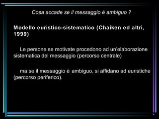 Cosa accade se il messaggio è ambiguo ?
Modello euristico-sistematico (Chaiken ed altri,
1999)
Le persone se motivate procedono ad un’elaborazione
sistematica del messaggio (percorso centrale)
ma se il messaggio è ambiguo, si affidano ad euristiche
(percorso periferico).
 
