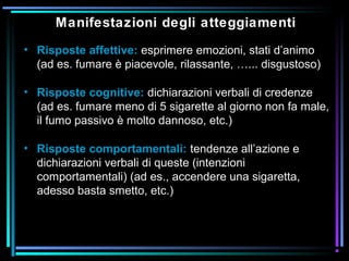 Manifestazioni degli atteggiamenti
• Risposte affettive: esprimere emozioni, stati d’animo
(ad es. fumare è piacevole, rilassante, …... disgustoso)
• Risposte cognitive: dichiarazioni verbali di credenze
(ad es. fumare meno di 5 sigarette al giorno non fa male,
il fumo passivo è molto dannoso, etc.)
• Risposte comportamentali: tendenze all’azione e
dichiarazioni verbali di queste (intenzioni
comportamentali) (ad es., accendere una sigaretta,
adesso basta smetto, etc.)
 