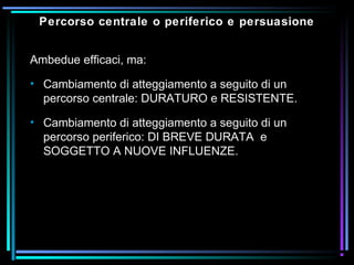 Percorso centrale o periferico e persuasione
Ambedue efficaci, ma:
• Cambiamento di atteggiamento a seguito di un
percorso centrale: DURATURO e RESISTENTE.
• Cambiamento di atteggiamento a seguito di un
percorso periferico: DI BREVE DURATA e
SOGGETTO A NUOVE INFLUENZE.
 