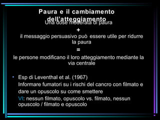 Paura e il cambiamento
dell’atteggiamentoUna dose moderata di paura
+
il messaggio persuasivo può essere utile per ridurre
la paura
=
le persone modificano il loro atteggiamento mediante la
via centrale
• Esp di Leventhal et al. (1967)
Informare fumatori su i rischi del cancro con filmato e
dare un opuscolo su come smettere
VI: nessun filmato, opuscolo vs. filmato, nessun
opuscolo / filmato e opuscolo
 