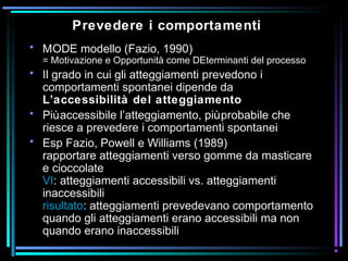 Prevedere i comportamenti
• MODE modello (Fazio, 1990)
= Motivazione e Opportunità come DEterminanti del processo
• Il grado in cui gli atteggiamenti prevedono i
comportamenti spontanei dipende da
L’accessibilità del atteggiamento
• Piùaccessibile l’atteggiamento, piùprobabile che
riesce a prevedere i comportamenti spontanei
• Esp Fazio, Powell e Williams (1989)
rapportare atteggiamenti verso gomme da masticare
e cioccolate
VI: atteggiamenti accessibili vs. atteggiamenti
inaccessibili
risultato: atteggiamenti prevedevano comportamento
quando gli atteggiamenti erano accessibili ma non
quando erano inaccessibili
 