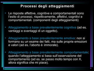 Processi degli atteggiamenti
• Le risposte affettive, cognitive e comportamentali sono
l’esito di processi, rispettivamente, affettivi, cognitivi e
comportamentali. (componenti degli atteggiamenti)
• Atteggiamento a base prevalentemente cognitiva (ad es.
vantaggi e svantaggi di un oggetto).
• Atteggiamento a base prevalentemente emotiva: non si
formano su un esame dei fatti, ma sulle proprie emozioni
e valori (ad es. l’aborto è immorale).
• Atteggiamento a base prevalentemente comportamentale:
quando l’atteggiamento si basa sull’osservazione del
comportamento (ad es. se passo molto tempo con X,
allora significa che mi piace).
 