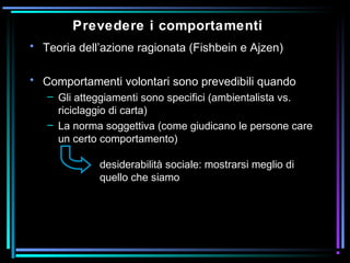 Prevedere i comportamenti
• Teoria dell’azione ragionata (Fishbein e Ajzen)
• Comportamenti volontari sono prevedibili quando
– Gli atteggiamenti sono specifici (ambientalista vs.
riciclaggio di carta)
– La norma soggettiva (come giudicano le persone care
un certo comportamento)
desiderabilità sociale: mostrarsi meglio di
quello che siamo
 