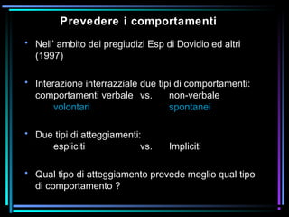 Prevedere i comportamenti
• Nell’ ambito dei pregiudizi Esp di Dovidio ed altri
(1997)
• Interazione interrazziale due tipi di comportamenti:
comportamenti verbale vs. non-verbale
volontari spontanei
• Due tipi di atteggiamenti:
espliciti vs. Impliciti
• Qual tipo di atteggiamento prevede meglio qual tipo
di comportamento ?
 