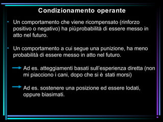 Condizionamento operante
• Un comportamento che viene ricompensato (rinforzo
positivo o negativo) ha piùprobabilità di essere messo in
atto nel futuro.
• Un comportamento a cui segue una punizione, ha meno
probabilità di essere messo in atto nel futuro.
Ad es. atteggiamenti basati sull’esperienza diretta (non
mi piacciono i cani, dopo che si è stati morsi)
Ad es. sostenere una posizione ed essere lodati,
oppure biasimati.
 