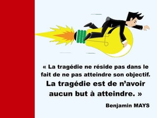 « La tragédie ne réside pas dans le
fait de ne pas atteindre son objectif.
La tragédie est de n’avoir
aucun but à atteindre. »
Benjamin MAYS
 