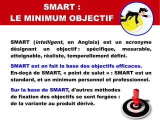 SMART
SMART C
SMART QUALI
SMART :
LE MINIMUM OBJECTIF
SMART (intelligent, en Anglais) est un acronyme
désignant un objectif : spécifique, mesurable,
atteignable, réaliste, temporellement défini.
SMART est en fait la base des objectifs efficaces.
En-deçà de SMART, « point de salut » : SMART est un
standard, et un minimum personnel et professionnel.
Sur la base de SMART, d'autres méthodes
de fixation des objectifs se sont forgées :
de la variante au produit dérivé.
 