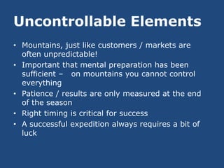 Uncontrollable Elements
• Mountains, just like customers / markets are
  often unpredictable!
• Important that mental preparation has been
  sufficient – on mountains you cannot control
  everything
• Patience / results are only measured at the end
  of the season
• Right timing is critical for success
• A successful expedition always requires a bit of
  luck
 