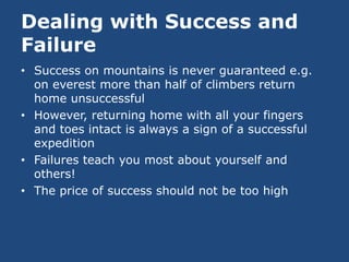 Dealing with Success and
Failure
• Success on mountains is never guaranteed e.g.
  on everest more than half of climbers return
  home unsuccessful
• However, returning home with all your fingers
  and toes intact is always a sign of a successful
  expedition
• Failures teach you most about yourself and
  others!
• The price of success should not be too high
 