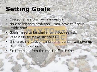 Setting Goals
• Everyone has their own mountain
• No-one inherits ambition – you have to find it
  inside you!
• Goals need to be challenging but realistic
• Readiness to make sacrifices
• If there’s no passion, a rational person will give up
• Desire vs. obsession
• First step is often the most difficult one
 
