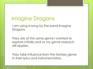 Imagine Dragons
I am using a song by the band Imagine
Dragons.

They are of the same genre I wanted to
explore initially and so my genre research
still applies.

They take influence from the fantasy genre
in their lyrics and instrumentation.
 