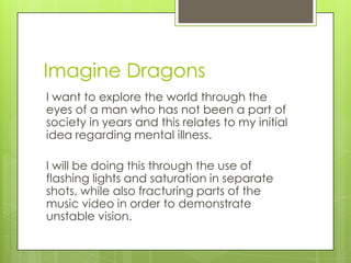 Imagine Dragons
I want to explore the world through the
eyes of a man who has not been a part of
society in years and this relates to my initial
idea regarding mental illness.

I will be doing this through the use of
flashing lights and saturation in separate
shots, while also fracturing parts of the
music video in order to demonstrate
unstable vision.
 