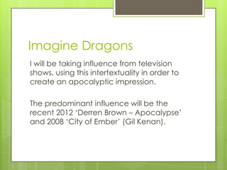 Imagine Dragons
I will be taking influence from television
shows, using this intertextuality in order to
create an apocalyptic impression.

The predominant influence will be the
recent 2012 Derren Brown C Apocalypse
and 2008 City of Ember (Gil Kenan).
 