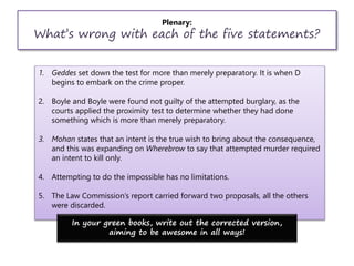 Plenary:
What’s wrong with each of the five statements?
1. Geddes set down the test for more than merely preparatory. It is when D
begins to embark on the crime proper.
2. Boyle and Boyle were found not guilty of the attempted burglary, as the
courts applied the proximity test to determine whether they had done
something which is more than merely preparatory.
3. Mohan states that an intent is the true wish to bring about the consequence,
and this was expanding on Wherebrow to say that attempted murder required
an intent to kill only.
4. Attempting to do the impossible has no limitations.
5. The Law Commission’s report carried forward two proposals, all the others
were discarded.
In your green books, write out the corrected version,
aiming to be awesome in all ways!
 