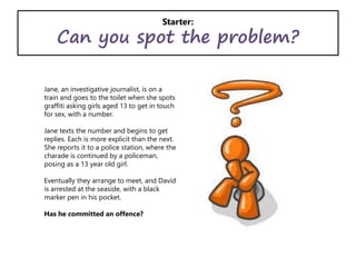 Starter:
Can you spot the problem?
Jane, an investigative journalist, is on a
train and goes to the toilet when she spots
graffiti asking girls aged 13 to get in touch
for sex, with a number.
Jane texts the number and begins to get
replies. Each is more explicit than the next.
She reports it to a police station, where the
charade is continued by a policeman,
posing as a 13 year old girl.
Eventually they arrange to meet, and David
is arrested at the seaside, with a black
marker pen in his pocket.
Has he committed an offence?
 