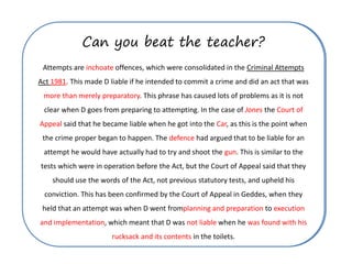 Can you beat the teacher?
5 minutes… how many mistakes?
Attempts are substantive offences, which were consolidated in the Criminal Attempts
Act 1983. This made D liable if he intended to commit a crime and did an act that was
preparatory. This phrase has caused lots of problems as it is not clear when D goes
from preparing to attempting. In the case of Smith the House of Lords said that he
became liable when he got into the lorry, as this is the point when the crime proper
began to happen. The prosecution had argued that to be liable for an attempt he
would have actually had to try and shoot the knife. This is similar to the tests which
were in operation before the Act, but the Court of Appeal said that they should use
the words of the Act, not previous statutory tests. This has been confirmed by the
Court of Appeal in Geddes, when they held that an attempt was when D went from
execution and implementation to planning and preparation, which meant that D was
guilty when he took his handbag in the toilets.
Can you beat the teacher?
Attempts are inchoate offences, which were consolidated in the Criminal Attempts
Act 1981. This made D liable if he intended to commit a crime and did an act that was
more than merely preparatory. This phrase has caused lots of problems as it is not
clear when D goes from preparing to attempting. In the case of Jones the Court of
Appeal said that he became liable when he got into the Car, as this is the point when
the crime proper began to happen. The defence had argued that to be liable for an
attempt he would have actually had to try and shoot the gun. This is similar to the
tests which were in operation before the Act, but the Court of Appeal said that they
should use the words of the Act, not previous statutory tests, and upheld his
conviction. This has been confirmed by the Court of Appeal in Geddes, when they
held that an attempt was when D went fromplanning and preparation to execution
and implementation, which meant that D was not liable when he was found with his
rucksack and its contents in the toilets.
 