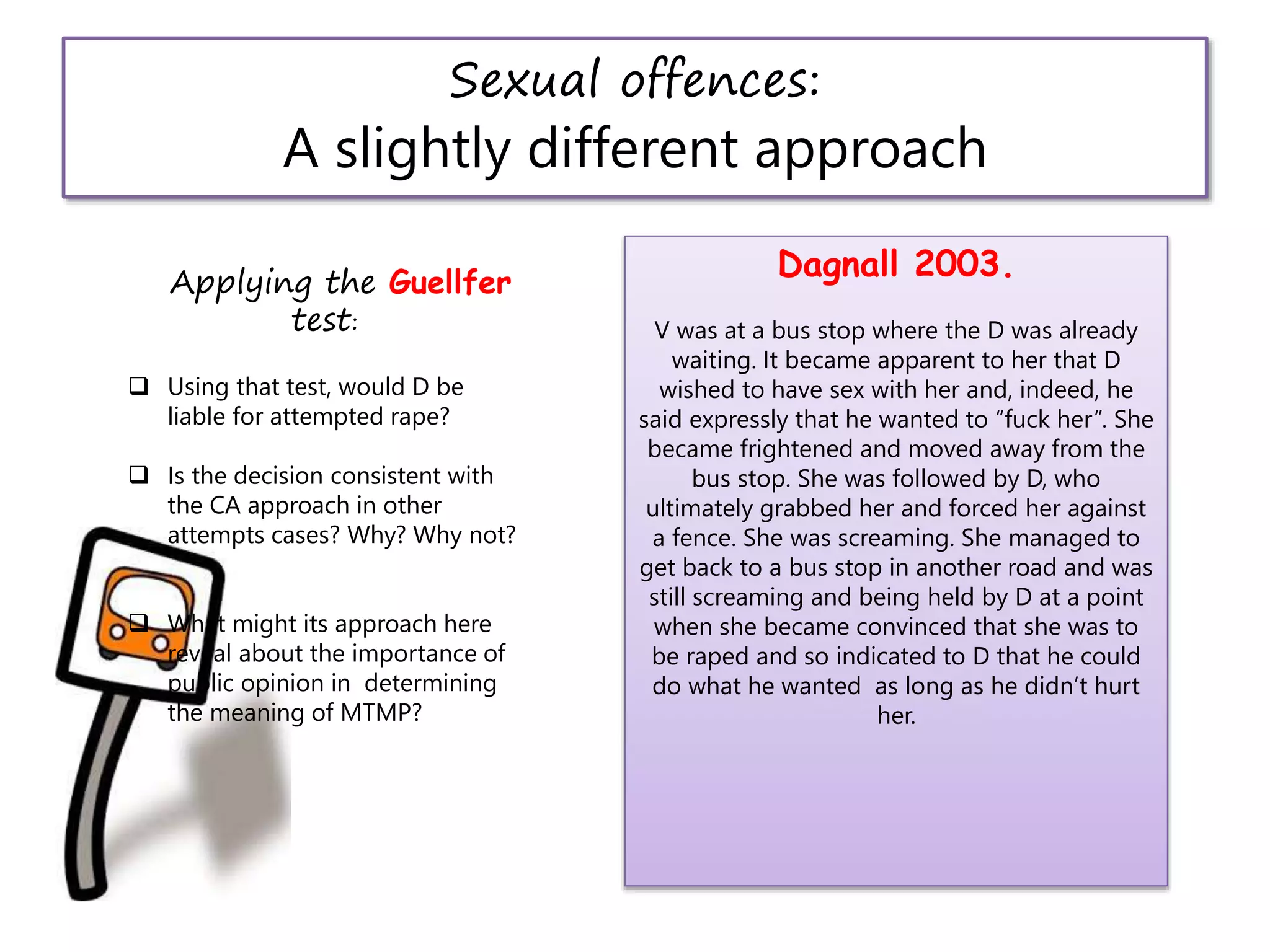 Sexual offences:
A slightly different approach
Dagnall 2003.
V was at a bus stop where the D was already
waiting. It became apparent to her that D
wished to have sex with her and, indeed, he
said expressly that he wanted to “fuck her”. She
became frightened and moved away from the
bus stop. She was followed by D, who
ultimately grabbed her and forced her against
a fence. She was screaming. She managed to
get back to a bus stop in another road and was
still screaming and being held by D at a point
when she became convinced that she was to
be raped and so indicated to D that he could
do what he wanted as long as he didn’t hurt
her.
Applying the Guellfer
test:
 Using that test, would D be
liable for attempted rape?
 Is the decision consistent with
the CA approach in other
attempts cases? Why? Why not?
 What might its approach here
reveal about the importance of
public opinion in determining
the meaning of MTMP?
 