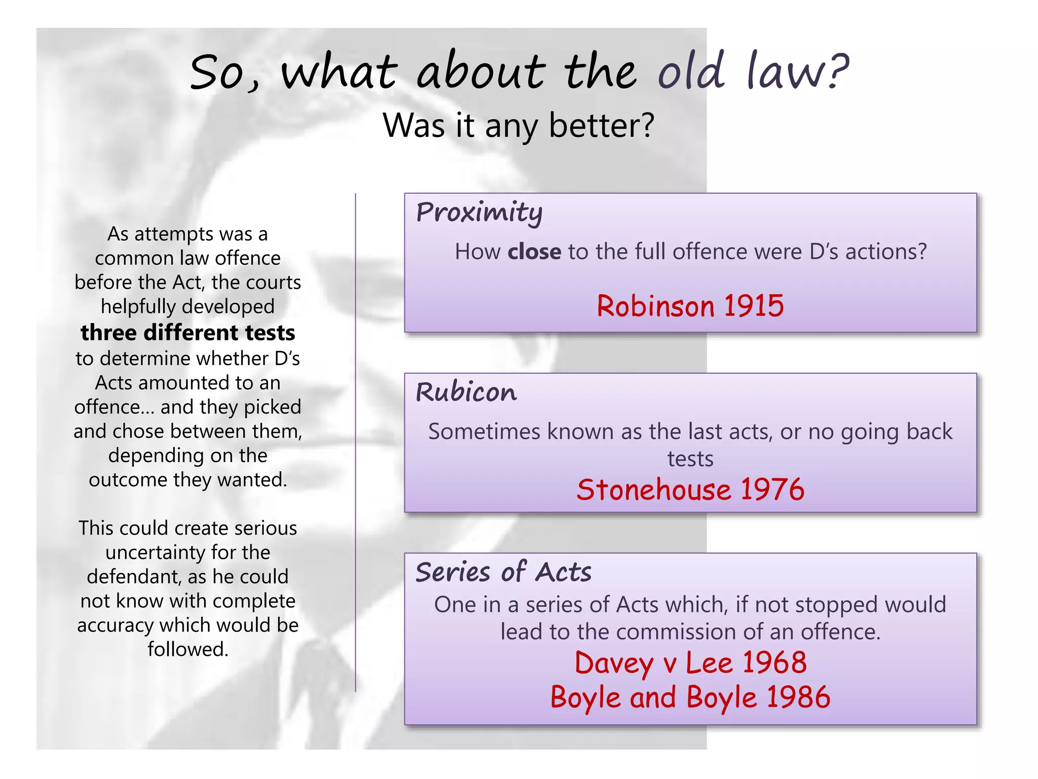 So, what about the old law?
Was it any better?
As attempts was a
common law offence
before the Act, the courts
helpfully developed
three different tests
to determine whether D’s
Acts amounted to an
offence… and they picked
and chose between them,
depending on the
outcome they wanted.
This could create serious
uncertainty for the
defendant, as he could
not know with complete
accuracy which would be
followed.
Proximity
How close to the full offence were D’s actions?
Robinson 1915
Rubicon
Sometimes known as the last acts, or no going back
tests
Stonehouse 1976
Series of Acts
One in a series of Acts which, if not stopped would
lead to the commission of an offence.
Davey v Lee 1968
Boyle and Boyle 1986
 