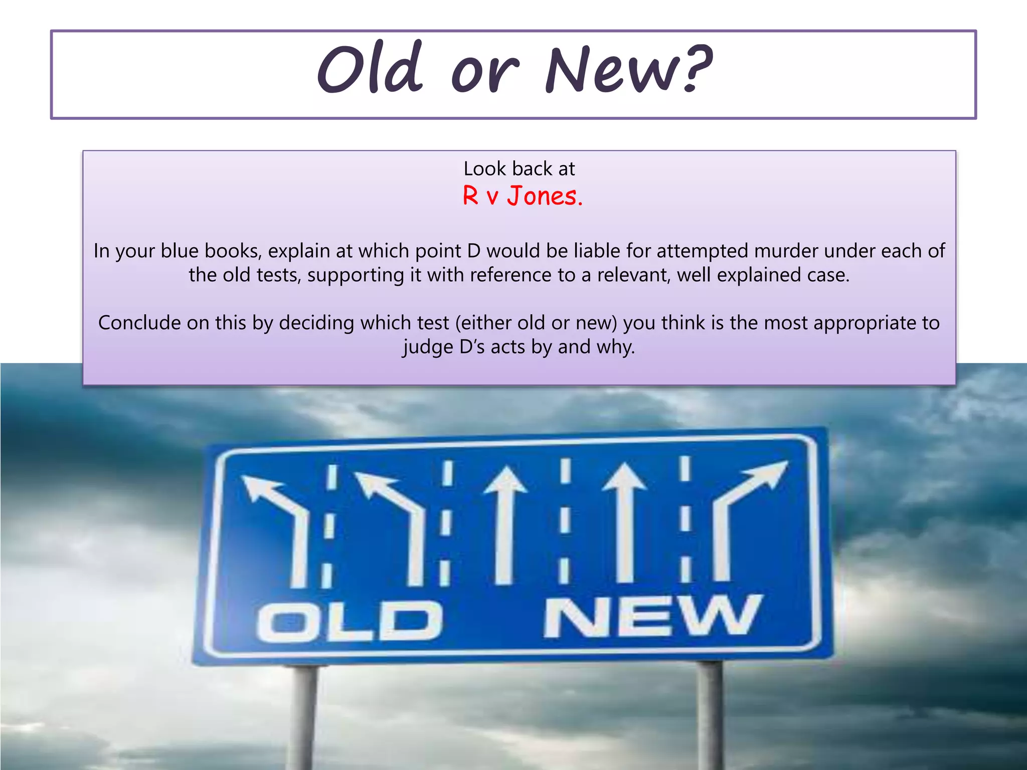 Old or New?
Look back at
R v Jones.
In your blue books, explain at which point D would be liable for attempted murder under each of
the old tests, supporting it with reference to a relevant, well explained case.
Conclude on this by deciding which test (either old or new) you think is the most appropriate to
judge D’s acts by and why.
 