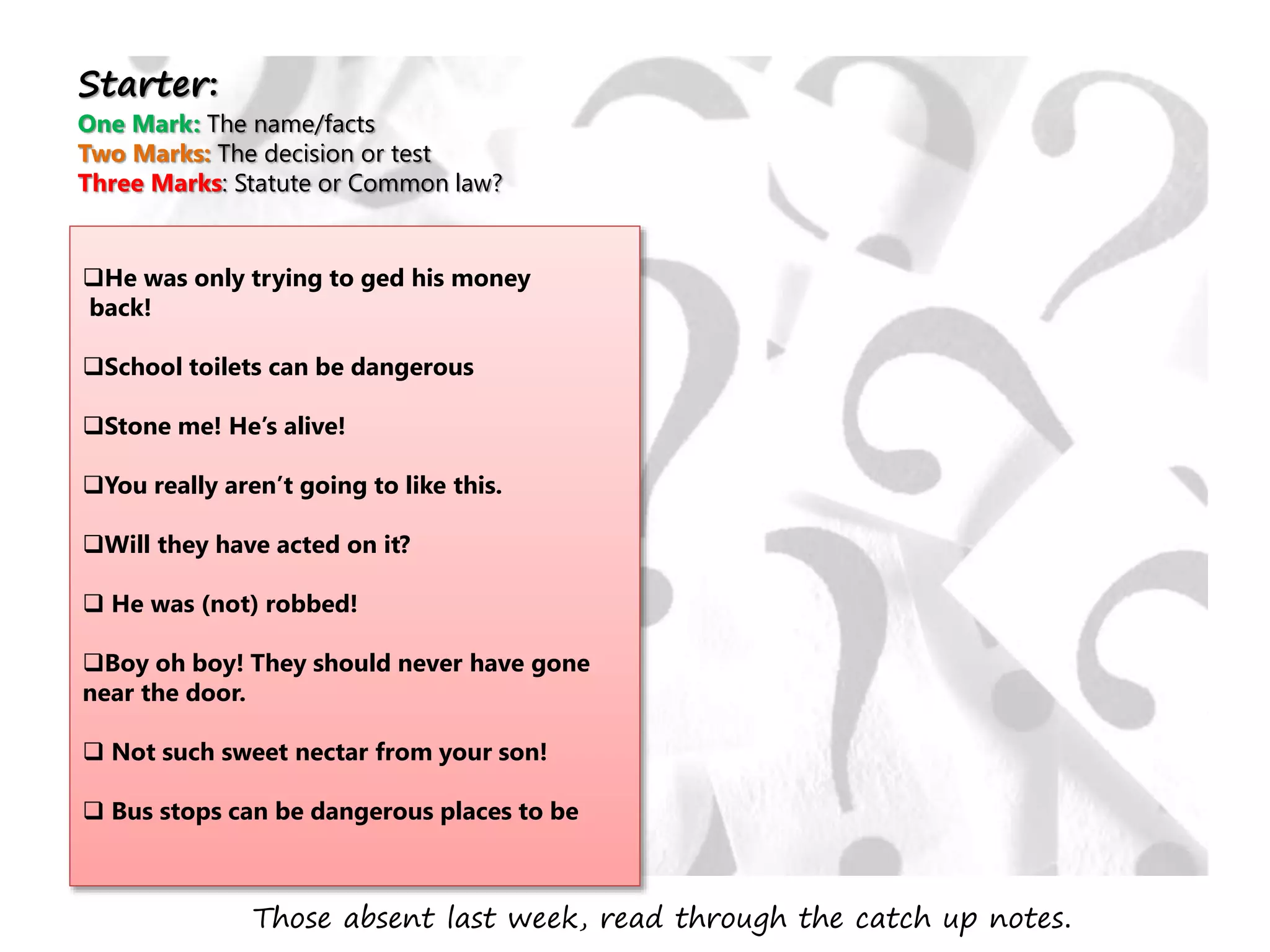 He was only trying to ged his money
back!
School toilets can be dangerous
Stone me! He’s alive!
You really aren’t going to like this.
Will they have acted on it?
 He was (not) robbed!
Boy oh boy! They should never have gone
near the door.
 Not such sweet nectar from your son!
 Bus stops can be dangerous places to be
Starter:
One Mark: The name/facts
Two Marks: The decision or test
Three Marks: Statute or Common law?
Those absent last week, read through the catch up notes.
 