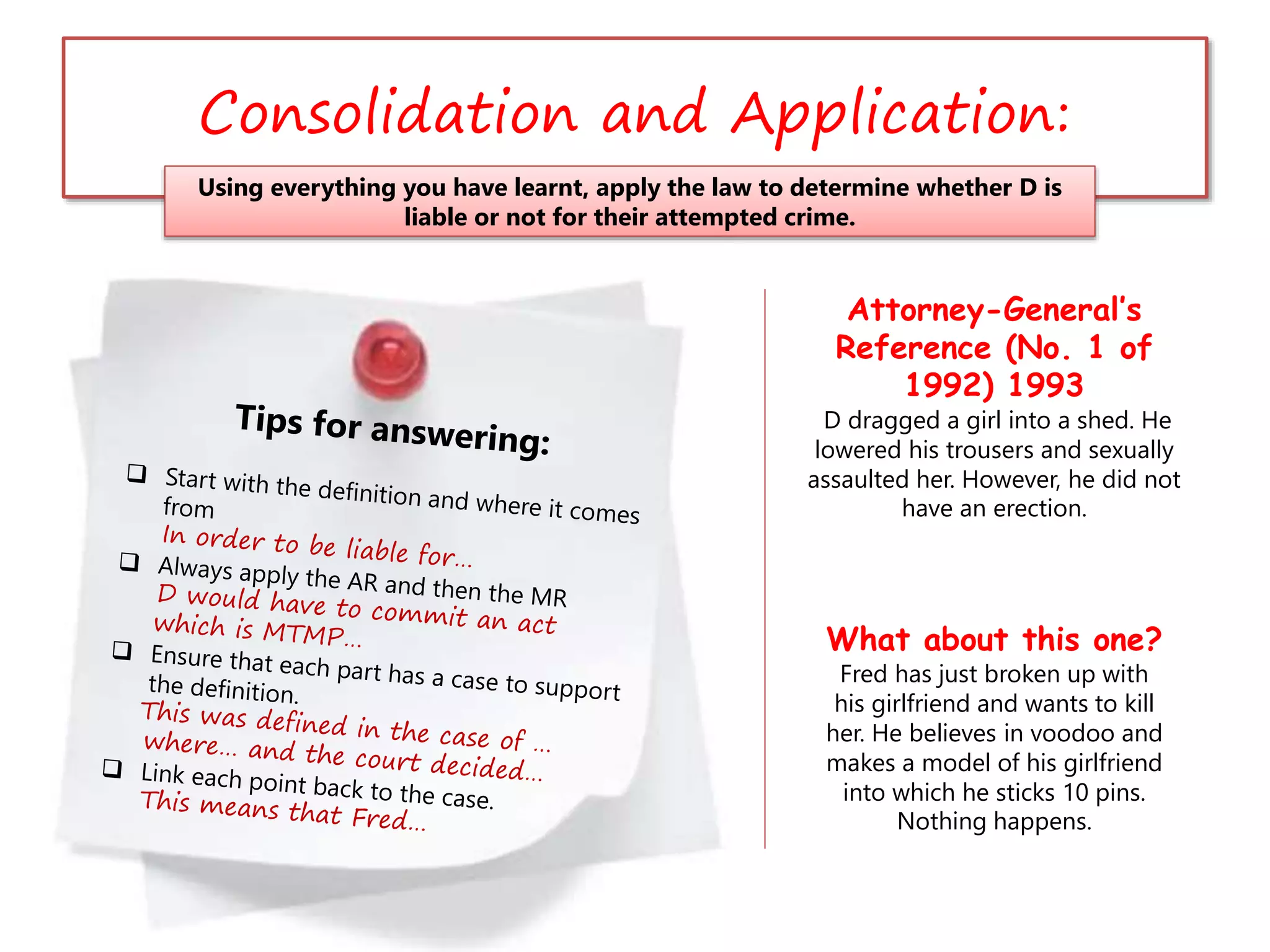 Consolidation and Application:
Using everything you have learnt, apply the law to determine whether D is
liable or not for their attempted crime.
Attorney-General’s
Reference (No. 1 of
1992) 1993
D dragged a girl into a shed. He
lowered his trousers and sexually
assaulted her. However, he did not
have an erection.
What about this one?
Fred has just broken up with
his girlfriend and wants to kill
her. He believes in voodoo and
makes a model of his girlfriend
into which he sticks 10 pins.
Nothing happens.
 