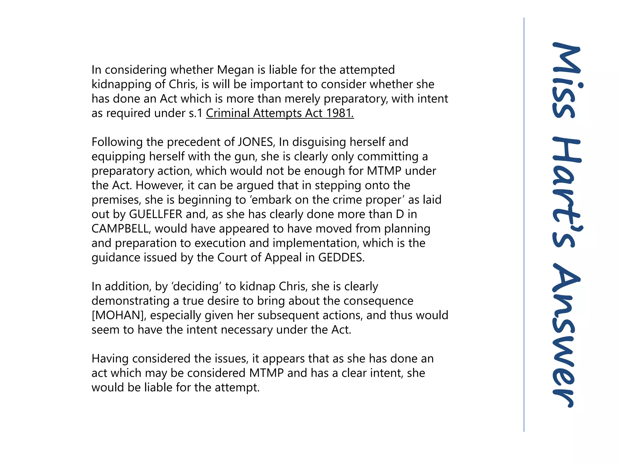 In considering whether Megan is liable for the attempted
kidnapping of Chris, is will be important to consider whether she
has done an Act which is more than merely preparatory, with intent
as required under s.1 Criminal Attempts Act 1981.
Following the precedent of JONES, In disguising herself and
equipping herself with the gun, she is clearly only committing a
preparatory action, which would not be enough for MTMP under
the Act. However, it can be argued that in stepping onto the
premises, she is beginning to ‘embark on the crime proper’ as laid
out by GUELLFER and, as she has clearly done more than D in
CAMPBELL, would have appeared to have moved from planning
and preparation to execution and implementation, which is the
guidance issued by the Court of Appeal in GEDDES.
In addition, by ‘deciding’ to kidnap Chris, she is clearly
demonstrating a true desire to bring about the consequence
[MOHAN], especially given her subsequent actions, and thus would
seem to have the intent necessary under the Act.
Having considered the issues, it appears that as she has done an
act which may be considered MTMP and has a clear intent, she
would be liable for the attempt.
MissHart’sAnswer
 