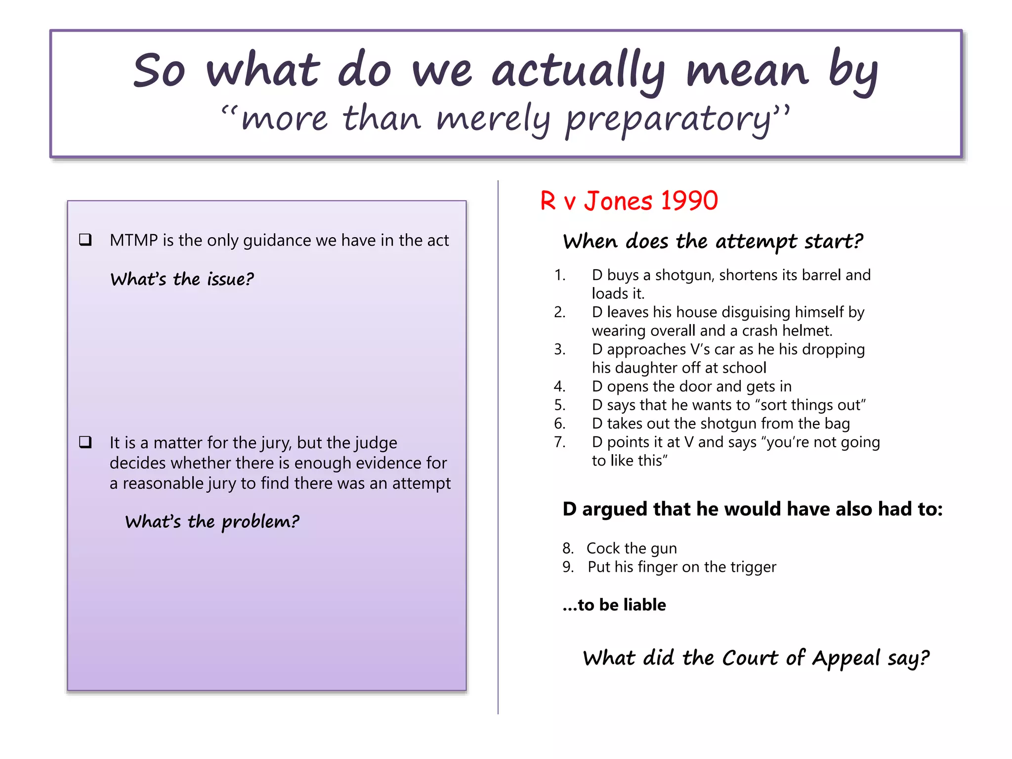 So what do we actually mean by
“more than merely preparatory”
R v Jones 1990
1. D buys a shotgun, shortens its barrel and
loads it.
2. D leaves his house disguising himself by
wearing overall and a crash helmet.
3. D approaches V’s car as he his dropping
his daughter off at school
4. D opens the door and gets in
5. D says that he wants to “sort things out”
6. D takes out the shotgun from the bag
7. D points it at V and says “you’re not going
to like this”
When does the attempt start?
D argued that he would have also had to:
8. Cock the gun
9. Put his finger on the trigger
…to be liable
What did the Court of Appeal say?
 MTMP is the only guidance we have in the act
What’s the issue?
 It is a matter for the jury, but the judge
decides whether there is enough evidence for
a reasonable jury to find there was an attempt
What’s the problem?
 