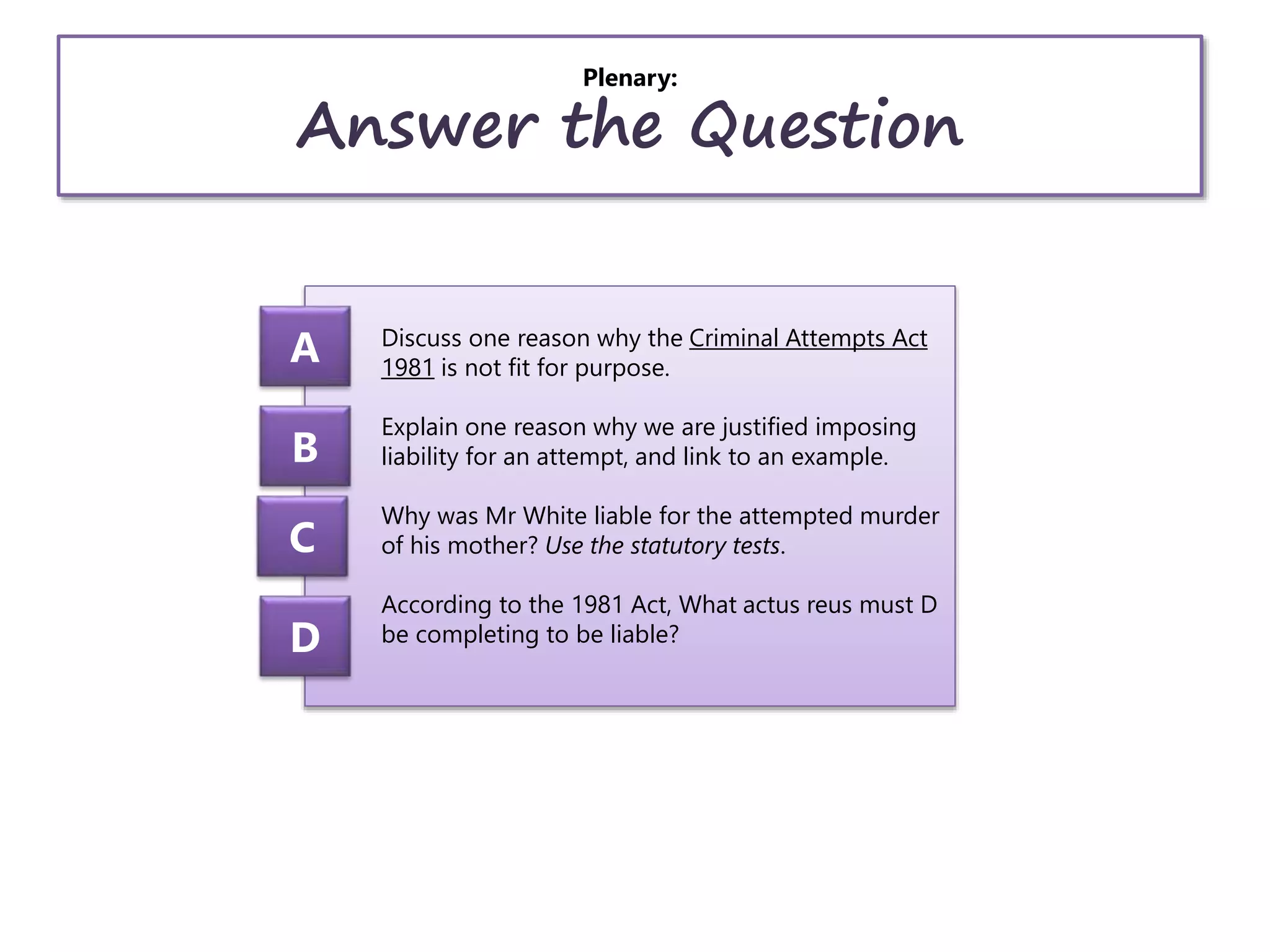 Plenary:
Answer the Question
Discuss one reason why the Criminal Attempts Act
1981 is not fit for purpose.
Explain one reason why we are justified imposing
liability for an attempt, and link to an example.
Why was Mr White liable for the attempted murder
of his mother? Use the statutory tests.
According to the 1981 Act, What actus reus must D
be completing to be liable?
A
B
C
D
 