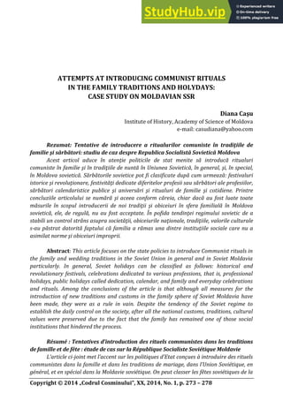 Copyright © 4 „Codrul Cosminului”, XX, 14, No. 1, p. 273 – 278
ATTEMPTS AT INTRODUCING COMMUNIST RITUALS
IN THE FAMILY TRADITIONS AND HOLYDAYS:
CASE STUDY ON MOLDAVIAN SSR
Diana Caşu
Institute of History, Academy of Science of Moldova
e-mail: casudiana@yahoo.com
Rezumat: Tentative de introducere a ritualurilor comuniste în tradiţiile de
familie şi sărbători: studiu de caz despre Republica Socialistă Sovietică Moldova
Acest articol aduce în atenţie politicile de stat menite să introducă ritualuri
comuniste în familie şi în tradiţiile de nuntă în Uniunea Sovietică, în general, şi, în special,
în Moldova sovietică. Sărbătorile sovietice pot fi clasificate după cum urmeaНă: festivaluri
istorice şi revoluţionare, festivităţi dedicate diferitelor profesii sau sărbători ale profesiilor,
sărbători calendaristice publice şi aniversări şi ritualuri de familie şi cotidiene. Printre
concluziile articolului se numără şi aceea conform căreia, chiar dacă au fost luate toate
măsurile în scopul introducerii de noi tradiţii şi obiceiuri în sfera familială în Moldova
sovietică, ele, de regulă, nu au fost acceptate. În pofida tendinţei regimului sovietic de a
stabili un control strâns asupra societăţii, obiceiurile naţionale, tradiţiile, valorile culturale
s-au păstrat datorită faptului că familia a rămas una dintre instituţiile sociale care nu a
asimilat norme şi obiceiuri improprii.
Abstract: This article focuses on the state policies to introduce Communist rituals in
the family and wedding traditions in the Soviet Union in general and in Soviet Moldavia
particularly. In general, Soviet holidays can be classified as follows: historical and
revolutionary festivals, celebrations dedicated to various professions, that is, professional
holidays, public holidays called dedication, calendar, and family and everyday celebrations
and rituals. Among the conclusions of the article is that although all measures for the
introduction of new traditions and customs in the family sphere of Soviet Moldavia have
been made, they were as a rule in vain. Despite the tendency of the Soviet regime to
establish the daily control on the society, after all the national customs, traditions, cultural
values were preserved due to the fact that the family has remained one of those social
institutions that hindered the process.
Résumé : Tentatives d’introduction des rituels communistes dans les traditions
de famille et de fête : étude de cas sur la République Socialiste Soviétique Moldavie
L’article ci-joint met l’accent sur les politiques d’Etat conçues О introduire des rituels
communistes dans la famille et dans les traditions de mariage, dans l’Union Soviétique, en
général, et en spécial dans la Moldavie soviétique. On peut classer les fêtes soviétiques de la
 