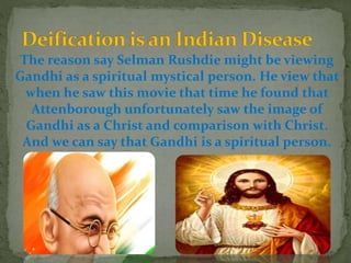 The reason say Selman Rushdie might be viewing
Gandhi as a spiritual mystical person. He view that
when he saw this movie that time he found that
Attenborough unfortunately saw the image of
Gandhi as a Christ and comparison with Christ.
And we can say that Gandhi is a spiritual person.
 