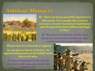 0. There are many powerful sequences in
this movie. For example the Amritsar
massacre. In court martial an Englishman
asks the question about Jallianwala Bagh
to Dyer.
0. The scene say that his actions were
those of a cruel and immediately after
condemned by Anglo-Indian.
0And when he returned to England
he was given a heroic welcome. An
appeal fund paunch on his behalf made
him a rich man.
0.Tagore disgusted by the British
reaction to the massacre return his
knighthood.
 