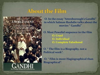 O. In the essay “Attenborough’s Gandhi”
in which Salman Rushdie talks about the
movies “ Gandhi”
O. Most Poweful sequence in the film
O. Cruel
O. Individual
O. Complete Falsehood
O. “ The film is a Biography, not a
Political work”.
O. “ Film is more Hagiographical than
Biographical”.
 