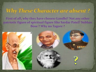 First of all, why they have chosen Gandhi? Not any other
patriotic figure of spiritual figure like Sardar Patel? Subhas
Bose ? Why no Tagore ?
 
