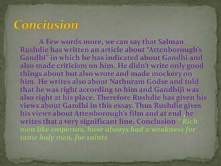 A Few words more, we can say that Salman
Rushdie has written an article about “Attenborough’s
Gandhi” in which he has indicated about Gandhi and
also made criticism on him. He didn’t write only good
things about but also wrote and made mockery on
him. He writes also about Nathuram Godse and told
that he was right according to him and Gandhiji was
also right at his place. Therefore Rushdie has given his
views about Gandhi in this essay. Thus Rushdie gives
his views about Attenborough’s film and at end ,he
writes that a very significant line. Conclusion “ Rich
men like emperors, have always had a weakness for
tame holy men, for saints
 