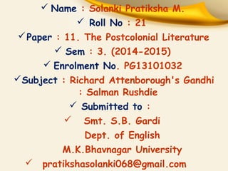 Name : Solanki Pratiksha M. 
 Roll No : 21 
Paper : 11. The Postcolonial Literature 
 Sem : 3. (2014-2015) 
 Enrolment No. PG13101032 
Subject : Richard Attenborough's Gandhi 
: Salman Rushdie 
 Submitted to : 
 Smt. S.B. Gardi 
Dept. of English 
M.K.Bhavnagar University 
 pratikshasolanki068@gmail.com 
 