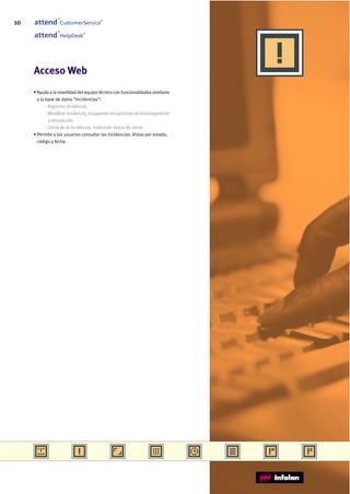10                CustomerService
                                        ®




                               ®
                  HelpDesk




     Acceso Web
     • Ayuda a la movilidad del equipo técnico con funcionalidades similares
       a la base de datos “Incidencias”:
            - Registrar incidencia.
            - Modificar incidencia, incluyendo las opciones de autoasignación
              y devolución.
            - Cierre de la incidencia, indicando datos de cierre.
     • Permite a los usuarios consultar las incidencias. Vistas por estado,
       código y fecha.
 
