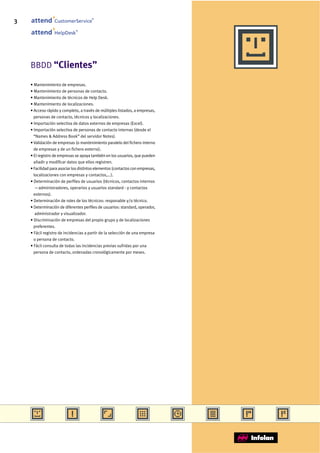 3                CustomerService
                                       ®




                              ®
                 HelpDesk




    BBDD “Clientes”

    • Mantenimiento de empresas.
    • Mantenimiento de personas de contacto.
    • Mantenimiento de técnicos de Help Desk.
    • Mantenimiento de localizaciones.
    • Acceso rápido y completo, a través de múltiples listados, a empresas,
      personas de contacto, técnicos y localizaciones.
    • Importación selectiva de datos externos de empresas (Excel).
    • Importación selectiva de personas de contacto internas (desde el
      “Names & Address Book” del servidor Notes).
    • Validación de empresas (o mantenimiento paralelo del fichero interno
      de empresas y de un fichero externo).
    • El registro de empresas se apoya también en los usuarios, que pueden
      añadir y modificar datos que ellos registren.
    • Facilidad para asociar los distintos elementos (contactos con empresas,
      localizaciones con empresas y contactos,...).
    • Determinación de perfiles de usuarios (técnicos, contactos internos
       —administradores, operarios y usuarios standard - y contactos
      externos).
    • Determinación de roles de los técnicos: responable y/o técnico.
    • Determinación de diferentes perfiles de usuarios: standard, operador,
       administrador y visualizador.
    • Discriminación de empresas del propio grupo y de localizaciones
      preferentes.
    • Fácil registro de incidencias a partir de la selección de una empresa
      o persona de contacto.
    • Fácil consulta de todas las incidencias previas sufridas por una
      persona de contacto, ordenadas cronológicamente por meses.
 
