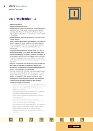 4                 CustomerService
                                        ®




                              ®
                  HelpDesk




    BBDD “Incidencias” -1/2-

    • Registro de incidencias.
    • Múltiples posibilidades de acceso.
    • Fácil asociación de la incidencia a una empresa y persona de contacto.
    • Total control sobre el ciclo de vida de las incidencias, a través de 9
      estados posibles (Pendiente Validar, Abierta, Pendiente Asignar,
      Asignada, Retenida, Transferida, Anulada, Cerrada y Control Calidad)
      y 4 subestados.
    • Doble posibilidad de asignación de incidencias (a un técnico y a un
      grupo de técnicos).
    • Acceso jerárquico a la información: un técnico accede a las incidencias
      que se le asignan más las que crea él mismo. Un jefe de grupo de
      técnicos accede a todas las incidencias de su grupo. Un operador
      accede al 100 % de las incidencias registradas, así como un
      administrador.
    • Coordinación automática a través de notificaciones por e-mail: los
      agentes involucrados en el ciclo de vida de la incidencia se avisan
      automáticamente antes de que empiece su papel en la incidencia. Se
      dan avisos por e-mail a técnicos, jefes de grupo, gestores, clientes,...
    • Integración con la plataforma de correo de Notes: las incidencias
      pueden abrirse directamente desde el buzón de correo de los usuarios
      involucrados.
    • Integración con la telefonía móvil: los técnicos pueden ser notificados
      de la asignación de incidencias también en su teléfono móvil.
    • Fácil fijación de parámetros: múltiples menús predeterminados, árbol
      de hasta 3 niveles para determinar la tipología.
    • Posibilidad de creación de incidencias extendida a cualquier usuario
      de correo electrónico: a través del envío de un e-mail a una cuenta
      de correo determinada, se genera una nueva incidencia en la base
      de datos. Los clientes que están detrás de estos envíos, previa
      validación de su incidencia, reciben numerosas notificaciones por
      e-mail informando del estado de resolución de su incidencia.
    • Pestañas contextuales de información.
           - Amplio cuadro informativo con los datos más significativos del
             cliente en el momento en que sufre la incidencia, orientando al
             técnico sobre otras incidencias que el cliente pueda tener
             abiertas en ese momento.
           - Seguimiento cronológico de los estados por los que atraviesa
             la incidencia y los responsables de los cambios.
           - Cuadro histórico de accesos (creador, fecha de creación, 10
             últimos accesos,...).
           - Posibilidad de anexar documentos en la incidencia.
           - Cuadro de datos de cierre orientando al técnico sobre otras
             incidencias cerradas de la misma tipología.
           - Datos generales de la incidencia: información sobre fechas de
             control, creador de la incidencia, persona / grupo asignado...
           - Cuadro de datos de anulación con selección de causa.
           - Información resumida de las actividades de los técnicos o
             “Work Time”.
 