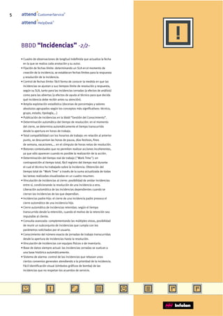 5                CustomerService
                                       ®




                              ®
                 HelpDesk




    BBDD “Incidencias” -2/2-

    • Cuadro de observaciones de longitud indefinida que actualiza la fecha
      en la que se realiza cada anotación y su autor.
    • Fijación de fechas límite: determinando un SLA en el momento de
      creación de la incidencia, se establecen fechas límites para la respuesta
      y resolución de la incidencia.
    • Control de fechas límite: fácil forma de conocer la medida en que las
      incidencias se ajustan a sus tiempos límite de resolución y respuesta,
      según su SLA, tanto para las incidencias cerradas (a efectos de análisis)
      como para las abiertas (a efectos de ayuda al técnico para que decida
      qué incidencia debe recibir antes su atención).
    • Amplia explotación estadística (docenas de porcentajes y valores
      absolutos agrupados según los conceptos más significativos: técnico,
      grupo, estado, tipología,...)
    • Publicación de incidencias en la bbdd “Gestión del Conocimiento”.
    • Determinación automática del tiempo de resolución: en el momento
      del cierre, se determina automáticamente el tiempo transcurrido
      desde la apertura en horas de trabajo.
    • Total compatibilidad con los horarios de trabajo: en relación al anterior
      punto, se descuentan las horas de pausa, días festivos, fines
      de semana, vacaciones,... en el cómputo de horas netas de resolución.
    • Botones contextuales que no permiten realizar acciones incoherentes,
      ya que sólo aparecen cuando es posible la realización de la acción.
    • Determinación del tiempo real de trabajo ("Work Time"): en
      contraposición al tiempo total, fácil registro del tiempo real durante
      el cual el técnico ha trabajado sobre la incidencia. Obtención del
      tiempo total de "Work Time" a través de la suma actualizada de todas
      las tareas realizadas visualizadas en un cuadro resumen.
    • Vinculación de incidencias al cierre: posibilidad de anidar incidencias
      entre sí, condicionando la resolución de una incidencia a otra.
      Liberación automática de las incidencias dependientes cuando se
      cierran las incidencias de las que dependían.
    • Incidencias padre-hijo: el cierre de una incidencia padre provoca el
      cierre automático de una incidencia hijo.
    • Cierre automático de incidencias retenidas: según el tiempo
      transcurrido desde la retención, cuando el motivo de la retención sea
      imputable al cliente.
    • Consulta avanzada: complementando las múltiples vistas, posibilidad
      de reunir un subconjunto de incidencias que cumpla con los
      parámetros solicitados por el usuario.
    • Conocimiento del número exacto de jornadas de trabajo transcurridas
      desde la apertura de incidencias hasta la resolución.
    • Vinculación de incidencias con equipos físicos o de inventario.
    • Base de datos siempre actual: las incidencias cerradas se vuelcan a
      una base histórica automáticamente.
    • Sistema de alarma: control de las incidencias que rebasan unos
      ciertos convenios generales atendiendo a la prioridad de la incidencia.
      Fácil identificación visual (símbolos gráficos de bomba) de las
      incidencias que no respetan los acuerdos de servicio.
 