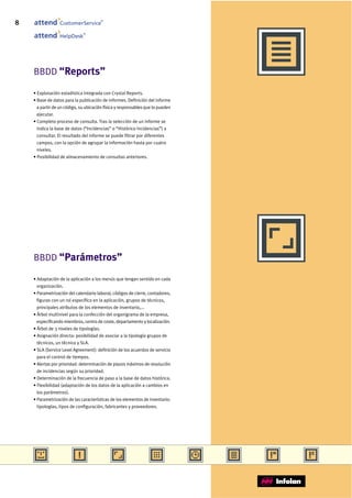8                CustomerService
                                       ®




                              ®
                 HelpDesk




    BBDD “Reports”

    • Explotación estadística integrada con Crystal Reports.
    • Base de datos para la publicación de informes. Definición del informe
      a partir de un código, su ubicación física y responsables que lo pueden
      ejecutar.
    • Completo proceso de consulta. Tras la selección de un informe se
      indica la base de datos (“Incidencias” o “Histórico Incidencias”) a
      consultar. El resultado del informe se puede filtrar por diferentes
      campos, con la opción de agrupar la información hasta por cuatro
      niveles.
    • Posibilidad de almacenamiento de consultas anteriores.




    BBDD “Parámetros”

    • Adaptación de la aplicación a los menús que tengan sentido en cada
      organización.
    • Parametrización del calendario laboral, códigos de cierre, contadores,
      figuras con un rol específico en la aplicación, grupos de técnicos,
      principales atributos de los elementos de inventario,...
    • Árbol multinivel para la confección del organigrama de la empresa,
      especificando miembros, centro de coste, departamento y localización.
    • Árbol de 3 niveles de tipologías.
    • Asignación directa: posibilidad de asociar a la tipología grupos de
      técnicos, un técnico y SLA.
    • SLA (Service Level Agreement): definición de los acuerdos de servicio
      para el control de tiempos.
    • Alertas por prioridad: determinación de plazos máximos de resolución
      de incidencias según su prioridad.
    • Determinación de la frecuencia de paso a la base de datos histórica.
    • Flexibilidad (adaptación de los datos de la aplicación a cambios en
      los parámetros).
    • Parametrización de las características de los elementos de inventario:
      tipologías, tipos de configuración, fabricantes y proveedores.
 