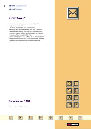 9                CustomerService
                                       ®




                              ®
                 HelpDesk




    BBDD “Buzón”

    • Depósito de los e-mails que los usuarios escriben con la intención
      de generar una incidencia.
    • Posibilidad de instalar más de un buzón de correo.
    • Asignación de un gestor de la base de datos. Será la persona (o
      personas) que recibirá una notificación por e-mail cuando llegue
      un e-mail a esta base de datos, para hacerle saber que una nueva
      incidencia se ha generado a raíz del e-mail.
    • Vaciado automático de la base de datos: una vez al mes se elimina
      todo el contenido. Los datos de los e-mails almacenados no se pierden,
      ya que que están contenidos en las incidencias que originan.




    En todas las BBDD
    • Búsqueda avanzada de documentos
 