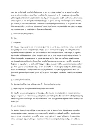 συνεχώς το facebook τον αλγόριθμό του για να μην τον σπάσει κανένας), οι οργανικοί σου φίλοι
είναι αυτοί που σου έχουν κάνει like στη σελίδα. Μόνο σε αυτούς αν δεν πληρώσεις φαίνεσαι. Και
μάλιστα με ένα πάρα πολύ μικρό ποσοστό πια, δηλαδή ξέρω γω, ούτε όχι 2% και λιγότερο. Οπότε είσαι
αναγκασμένος εκ των πραγμάτων να πληρώσεις για να φύγεις από την οργανικότητα και να εκτεθείς,
για να ανοίξεις, να κάνεις awareness και να κάνεις developping στο κοινό σου, να πληρώνεις σε κάθε
θέμα που ανεβάζεις. Αλλιώς, θα μείνει στα αζήτητα. Είναι λοιπόν ένα μηνιαίο fee που πρέπει να δώσεις
για να πληρώνεται τα προωθούμενα θέματα του facebook.
[ε] Είναι σαν ένας λογαριασμός;
[σ] Ναι.
[ε] Εταιρικός;
[σ] Ναι, μια εταιρική κάρτα από την οποία τραβιούνται τα λεφτά, αλλά εκεί πρέπει να έχεις πολύ καλό
συνεργάτη, που είναι ο Νίκος ο Πατρελάκης για εμάς ο οποίος είναι και geeg των μαθηματικών και
προσπαθεί να αποκωδικοποιεί όσο γίνεται τα κόλπα που κάνει το facebook, ώστε να βάζεις λίγα και
να παίρνεις πολλά με κάποιο τρόπο. Γιατί μετά αυτό έχει να κάνει και με το πόσο δημοφιλές είναι ένα
θέμα, πόσο αρχίζει το engagement, το interaction, να είναι ένα θέμα που ανεβαίνει και κάνει share
και likes αμέσως, σου δίνει ένα Bonus. Γιατί καταλαβαίνει αυτοματοποημένα... (γιατί δεν μπορεί να
διαβάσει το περιεχόμενο το facebook). Υπάρχουν βέβαια και εκατοντάδες admins που παρακολουθούν
για Porn ή για να κάνουν ban ένα θέμα αν δεν είναι καλό, αν δεν είναι proper στην πολιτική τους ας
πούμε. Πολλά θέματα λογοκρίνονται από τους Αμερικάνους. Εμείς που έχουμε ας πούμε πολύ και
γυμνό και agressive δημιουργικά, έχουνε πολλές φορές κοπεί, έχουν λογοκριθεί και είναι και αυτό ένα
θέμα...
[ε] Και δεν μπορούσατε να...
[σ] Ναι, αφού το θέμα είναι πολύ agressive δεν θα προωθηθεί ας πούμε.
[ε] Παρότι δηλαδή είναι μέσα από ένα οργανισμό πολιτιστικό;
[σ] Ναι, δεν μπορεί να το μετρήσει αυτό ακριβώς. Δεν έχει την ποιοτική ανάλυση ότι αυτό από πίσω
έχει μια νεκροκεφαλή γιατί είναι ο Άμλετ ας πούμε. Δεν το διαβάζει. Δεν κάνει τόσο ειδική μεταχείριση
στα εκατομμύρια του πλανήτη που παρακολουθούν. Είναι φοβερή περίπτωση το facebook. Εντάξει, δεν
το συζητώ.
[ε] Από ποια άποψη;
[σ] Από την άποψη ότι έχει ελέγξει το ίντερνετ, ότι είναι το βασικό Portal. Αγοράζοντας και το Ins-
tagram δεν άφησε κανέναν ανταγωνιστή να σηκωθεί. Δηλαδή, συνεχώς εξαγοράζουν τους όποιους
ανταγωνιστές, έχουν μπει ως μονοπώλιο μέσα στην ιστορία αυτή και μη γελιόμαστε είναι μια ιδέα η
οποία λειτουργεί. Δηλαδή, στο χάος της επικοινωνίας είναι ένα προσωπικό portal για τον καθέναν.
100 ATTEND στον Πολιτισμό
 