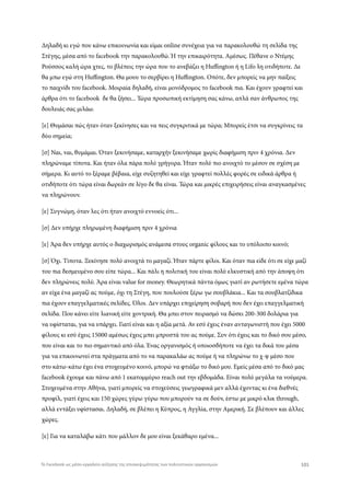 Δηλαδή κι εγώ που κάνω επικοινωνία και είμαι online συνέχεια για να παρακολουθώ τη σελίδα της
Στέγης, μέσα από το facebook την παρακολουθώ. Ή την επικαιρότητα. Αμέσως. Πέθανε ο Ντέμης
Ρούσσος καλή ώρα χτες, το βλέπεις την ώρα που το ανεβάζει η Huffington ή η Lifo λη οτιδήποτε. Δε
θα μπω εγώ στη Huffington. Θα μουυ το σερβίρει η Huffington. Οπότε, δεν μπορείς να μην παίξεις
το παιχνίδι του facebook. Μοιραία δηλαδή, είναι μονόδρομος το facebook πια. Και έχουν γραφτεί και
άρθρα ότι το facebook δε θα ζήσει... Τώρα προσωπική εκτίμηση σας κάνω, απλά σαν άνθρωπος της
δουλειάς σας μιλάω.
[ε] Θυμάσαι πώς ήταν όταν ξεκίνησες και να πεις συγκριτικά με τώρα; Μπορείς έτσι να συγκρίνεις τα
δύο σημεία;
[σ] Ναι, ναι, θυμάμαι. Όταν ξεκινήσαμε, καταρχήν ξεκινήσαμε χωρίς διαφήμιση πριν 4 χρόνια. Δεν
πληρώναμε τίποτα. Και ήταν όλα πάρα πολύ γρήγορα. Ήταν πολύ πιο ανοιχτό το μέσον σε σχέση με
σήμερα. Κι αυτό το ξέραμε βέβαια, είχε συζητηθεί και είχε γραφτεί πολλές φορές σε ειδικά άρθρα ή
οτιδήποτε ότι τώρα είναι δωρεάν σε λίγο δε θα είναι. Τώρα και μικρές επιχειρήσεις είναι αναγκασμένες
να πληρώνουν.
[ε] Συγνώμη, όταν λες ότι ήταν ανοιχτό εννοείς ότι...
[σ] Δεν υπήρχε πληρωμένη διαφήμιση πριν 4 χρόνια
[ε] Άρα δεν υπήρχε αυτός ο διαχωρισμός ανάμεσα στους organic φίλους και το υπόλοιπο κοινό;
[σ] Όχι. Τίποτα. Ξεκίνησε πολύ ανοιχτά το μαγαζί. Ήταν πάρτε φίλοι. Και όταν πια είδε ότι σε είχε μαζί
του πια δεσμευμένο σου είπε τώρα... Και πάλι η πολιτική του είναι πολύ ελκυστική από την άποψη ότι
δεν πληρώνεις πολύ. Άρα είναι value for money. Θεωρητικά πάντα όμως γιατί αν ρωτήσετε εμένα τώρα
αν είχα ένα μαγαζί ας πούμε, όχι τη Στέγη, που πουλούσε ξέρω γω σουβλάκια... Και τα σουβλατζίδικα
πια έχουν επαγγελματικές σελίδες. Όλοι. Δεν υπάρχει επιχείρηση σοβαρή που δεν έχει επαγγελματική
σελίδα. Που κάνει είτε λιανική είτε χοντρική. Θα μπει στον πειρασμό να δώσει 200-300 δολάρια για
να υφίσταται, για να υπάρχει. Γιατί είναι και η αξία μετά. Αν εσύ έχεις έναν ανταγωνιστή που έχει 5000
φίλους κι εσύ έχεις 15000 αμέσως έχεις μπει μπροστά του ας πούμε. Συν ότι έχεις και το δικό σου μέσο,
που είναι και το πιο σημαντικό από όλα. Ένας οργανισμός ή οποιοσδήποτε να έχει τα δικά του μέσα
για να επικοινωνεί στα πράγματα από το να παρακαλάω ας πούμε ή να πληρώνω το χ-ψ μέσο που
στο κάτω-κάτω έχει ένα στοχευμένο κοινό, μπορώ να φτιάξω το δικό μου. Εμείς μέσα από το δικό μας
facebook έχουμε και πάνω από 1 εκατομμύριο reach out την εβδομάδα. Είναι πολύ μεγάλα τα νούμερα.
Στοχευμένα στην Αθήνα, γιατί μπορείς να στοχεύσεις γεωγραφικά μεν αλλά έχοντας κι ένα διεθνές
προφίλ, γιατί έχεις και 150 χώρες γύρω γύρω που μπορούν να σε δούν, έστω με μικρό κλικ through,
αλλά εντάξει υφίστασαι. Δηλαδή, σε βλέπει η Κύπρος, η Αγγλία, στην Αμερική. Σε βλέπουν και άλλες
χώρες.
[ε] Για να καταλάβω κάτι που μάλλον δε μου είναι ξεκάθαρο εμένα...
101Το Facebook ως μέσο-εργαλείο αύξησης της επισκεψιμότητας των πολιτιστικών οργανισμών
 