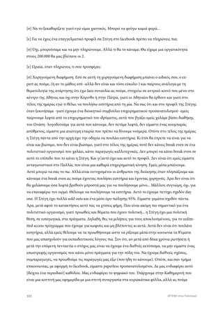 [σ] Να το ξεκαθαρίζετε γιατί εγώ είμαι χαοτικός. Μπορεί να φεύγω καμιά φορά...
[ε] Για να έχεις ένα επαγγελματικό προφίλ σα Στέγη στο facebook πρέπει να πληρώνεις πια;
[σ] Όχι, μπορούσαμε και να μην πληρώνουμε. Αλλά τι θα το κάναμε; Θα είχαμε μια οργανικότητα
στους 200.000 θα μας βλέπανε οι 2.
[ε] Ωραία, όταν πληρώνεις τι σου προσφέρει;
[σ] Χορηγούμενη διαφήμιση. Εσύ σε αυτή τη χορηγούμενη διαφήμιση μπαίνει ο ειδικός σου, ο ex-
pert ας πούμε, (ή αν το μάθεις εσύ -αλλά δεν είναι και τόσο εύκολο-) και παίρνεις ανάλογα με τη
θεματολογία της ανάρτησης ότι έχω Jazz συναυλία ας πούμε, στοχεύω σε αντρικό κοινό που μένει στο
κέντρο της Αθήνας και όχι στην Κόρινθο ή στην Πάτρα, γιατί οι Αθηναίοι θα έρθουν και γιατί στο
τέλος της ημέρας εγώ τι θέλω; να πουλήσω εισιτήρια από τη μία. Να σας ότι και στο προφίλ της Στέγης
όταν ξεκινήσαμε -γιατί έχουμε ένα διοικητικό συμβούλιο επιχειρηματικού προσανατολισμού -εμείς
παίρνουμε λεφτά από το επιχειρηματικό του ιδρύματος, αυτά που βγάζει εμείς χαλάμε βάσει διαθήκης
του Ωνάση- λογοδοτούμε για αυτά που κάνουμε, δεν πετάμε λεφτά, δεν είμαστε ένας κουμπαράς
απύθμενος, είμαστε μια ανώνυμη εταιρία που πρέπει να δίνουμε νούμερα. Οπότε στο τέλος της ημέρας
η Στέγη πάντα από την αρχή έχει την οδηγία να πουλάει εισιτήρια. Κι έτσι θα έπρεπε να είναι για να
είναι και βιώσιμο, που δεν είναι βιώσιμο, γιατί στο τέλος της ημέρας ποτέ δεν κάνεις break even σε ένα
πολιτιστικό οργανισμό που χαλάει, κάνει παραγωγές καλλιτεχνικές. Δεν μπορεί να κάνει break even σε
αυτό το επίπεδο που το κάνει η Στέγη. Και γι’αυτό έχει και αυτό το προφίλ. Δεν είναι ότι εμείς είμαστε
ανταγωνιστικοί στο Παλλάς που είναι μια καθαρά επιχειρηματική κίνηση. Εμείς μέσα μπαίνουμε.
Αυτό μπορώ να σας το πω. Αλλά είναι ευτυχισμένοι οι άνθρωποι της διοίκησης όταν πλησιάζουμε και
κάνουμε ένα break even ας πούμε έχοντας πουλήσει εισιτήρια και έχοντας χορηγούς. Άρα δεν είναι ότι
θα χαλάσουμε όσα λεφτά βρεθούν μπροστά μας για να πουλήσουμε μόνο... Μάλλον, συγνώμη, όχι, για
να επαναφέρω τον οιρμό. Θέλουμε να πουλήσουμε τα εισιτήρια. Αυτό το έχουμε πετύχει σχεδόν day
one. Η Στέγη έχει πολλά sold outs και ένα μέσο όρο πώλησης 95%. Είμαστε γεμάτοι σχεδόν πάντα.
Άρα, μετά αφού το κατακτήσεις αυτό πας να χτίσεις φήμη. Που είναι ακόμη πιο σημαντικό για ένα
πολιτιστικό οργανισμό, γιατί προωθείς και θέματα που έχουν πολιτική... η Στέγη έχει μια πολιτική
θέση, σε εισαγωγικά, στα πράγματα. Δηλαδή, θες να μιλήσεις για τους αποκλεισμένους, για το unlim-
ited access πρόγραμμα που έχουμε για κωφούς και μη βλέποντες κι αυτά. Αυτά δεν είναι ότι πουλάνε
εισητήρια, αλλά εμείς θέλουμε να τα προωθήσουμε ώστε να ρίξουμε μέσα στην κοινωνία τα θ’εματα
που μας απασχολούν για εκπαιδευτικούς λόγους πια. Συν ότι, αν μετά από δέκα χρόνια ρωτήσετε ή
μετά την επόμενη πενταετία ο στόχος μας είναι να έχουμε ένα διεθνές εκτόπισμα, να μην είμαστε ένας
εσωστρεφής οργανισμός που κάνει μόνο πράγματα για την πόλη του. Να έχουμε διεθνείς σχέσεις,
συμπαραγωγές, να προωθούμε τις παραγωγές μας έξω (που ήδη το κάνουμε). Οπότε, και σαν τμήμα
επικοινωνίας, με αφορμή το facebook, είμαστε paperless προσανατολισμένοι. Δε μας ενδιαφέρει αυτό
[δείχνει ένα περιοδικό] καθόλου. Μας ενδιαφέρει το ψηφιακό του. Υπάρχουμε στην Καθημερινή που
είναι μια κοντινή μας εφημερίδα με μια στενή συνεργασία στα κυριακάτικα φύλλα, αλλά ας πούμε
102 ATTEND στον Πολιτισμό
 