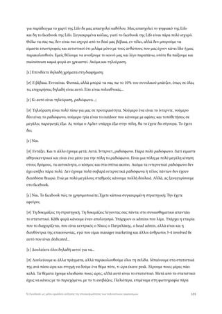 για παράδειγμα το χαρτί της Lifo δε μας απασχολεί καθόλου. Μας απασχολεί το ψηφιακό της Lifo
και δη το facebook της Lifo. Συγκεκριμένα κιόλας, γιατί το facebook της Lifo είναι πάρα πολύ ισχυρό.
Θέλω να σας πω, δεν είναι πιο ισχυρό από το δικό μας βέβαια, εν τέλει, αλλά δεν μπορούμε να
είμαστε εσωστρεφείς και αυτιστικοί ότι μιλάμε μόνο με τους ανθώπους που μας έχουν κάνει like ή μας
παρακολουθούν. Εμείς θέλουμε να ανοίξουμε το κοινό μας και λίγο παραπάνω, οπότε θα παίξουμε και
mainstream καμιά φορά αν χρειαστεί. Ακόμα και τηλεόραση.
[ε] Επενδύετε δηλαδή χρήματα στη διαφήμιση;
[σ] Ε βέβαια. Εννοείται. Φυσικά, αλλά μπορώ να σας πω το 10% του συνολικού μπάτζετ, όπως σε όλες
τις επιχειρήσεις δηλαδή είναι αυτό. Είτε είναι πολυεθνικές...
[ε] Κι αυτό είναι τηλεόραση, ραδιόφωνο...;
[σ] Τηλεόραση είναι πολύ πίσω για μας σε προτεραιότητα. Νούμερο ένα είναι το ίντερντε, νούμερο
δύο είναι το ραδιόφωνο, νούμερο τρία είναι το outdoor που κάνουμε με αφίσες και τοποθετήσεις σε
μεγάλες παραγωγές έξω. Ας πούμε ο Αμλετ υπάρχει έξω στην πόλη, θα το έχετε δει σίγουρα. Το έχετε
δει;
[ε] Ναι.
[σ] Εντάξει. Και τι άλλο έχουμε μετά; Αυτά. Ίντερνετ, ραδιόφωνο. Πάρα πολύ ραδιόφωνο. Γιατί είμαστε
αθηνοκεντρικοί και είναι ένα μέσο για την πόλη το ραδιόφωνο. Είναι μια πόλη με πολύ μεγάλη κίνηση
στους δρόμους, τα αυτοκίνητα, ο κόσμος και στα σπίτια ακούει. Ακόμα τα ιντερνετικό ραδιόφωνο δεν
έχει ανέβει πάρα πολύ. Δεν έχουμε πολύ σοβαρά ιντερνετικά ραδιόφωνα ή τέλος πάντων δεν έχουν
διεισδύσει θεωρώ. Ενώ με πολύ μεγάλους σταθμούς κάνουμε πολλή δουλειά. Αλλά, ας ξαναγυρίσουμε
στο facebook.
[ε] Ναι. Το facebook πώς το χρησιμοποιείτε; Έχετε κάποια συγκεκριμένη στρατηγική; Την έχετε
εφεύρει;
[σ] Τη δοκιμάζεις τη στρατηγική. Τη δοκιμάζεις λέγοντας σας πάντα: στο συναισθηματικό απαντάει
το στατιστικό. Κάθε φορά κάνουμε έναν απολογισμό. Υπάρχουν οι admins που λέμε. Υπάρχει η εταιρία
που το διαχειρίζεται, που είναι κεντρικός ο Νίκος ο Πατρελάκης, ο head admin, αλλά είναι και η
διευθύντρια της επικοινωνίας, εγώ που είμαι manager marketing και άλλοι άνθρωποι 3-4 involved δε
αυτό που είναι dedicated...
[ε] Δουλεύετε όλοι δηλαδή αυτοί για να...
[σ] Δουλεύουμε κι άλλα πράγματα, αλλά παρακολουθούμε όλοι τη σελίδα. Μπαίνουμε στα στατιστικά
της ανά πάσα ώρα και στιγμή να δούμε ένα θέμα πότε, τι ώρα έκανε peak. Ξέρουμε ποιες μέρες πάει
καλά. Τα θέματα έχουμε κλειδώσει ποιες ώρες, αλλά αυτό είναι το στατιστικό. Μετά από το στατιστικό
έχεις να κάνεις με το περιεχόμενο, με το τι ανεβάζεις. Παλιότερα, επιμέναμε στη φωτογραφία πάρα
103Το Facebook ως μέσο-εργαλείο αύξησης της επισκεψιμότητας των πολιτιστικών οργανισμών
 