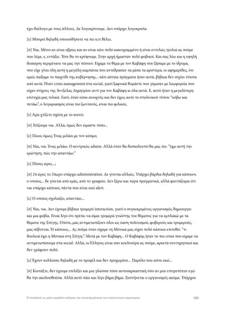 έχει διάλογο με τους άλλους. Δε λογοκρίνουμε. Δεν υπάρχει λογοκρισία.
[ε] Μπορεί δηλαδή οποιοσδήποτε να πει ο,τι θέλει;
[σ] Ναι. Μόνο αν είναι υβρεις και αν είναι κάτι πολύ κακογραμμένο ή είναι εντελώς τρολιά ας πούμε
που λέμε, ε, εντάξει. Τότε θα το κρύψουμε. Στην αρχή ήμασταν πολύ φοβικοί. Και σας λέω και η υψηλή
διοίκηση περιμένανε να μας την πέσουν. Είχαμε το θέμα με τον Καβάφη που ζήσαμε με το ίδρυμα,
που είχε γίνει όλη αυτή η μεγάλη καμπάνια που αντέδρασαν τα μέσα τα αριστερα, οι αφημερίδες, ότι
εμείς παίξαμε το παιχνίδι της κυβέρνησης... κάτι αστεία πράγματα ήταν αυτά, βέβαια δεν ισχύει τίποτα
από αυτά. Ήταν crisis management στα social, γιατί ξαφνικά θυμάστε που γέμισαν με λεωφορεία που
είχαν στίχους της Άντζελας Δημητρίου αντί για τον Καβάφη κι όλα αυτά. Ε, αυτό ήταν η μεγαλύτερη
επιτυχία μας τελικά. Γιατί, όταν είσαι ανοιχτός και δεν έχεις αυτό το σταλινικού τύπου “κόβω και
πετάω”, ο λογαριασμός είναι πιο ζωντανός, είναι πιο φιλικός.
[ε] Άρα χτίζετε σχέση με το κοινό;
[σ] Χτίζουμε ναι. Αλλά, όμως δεν είμαστε τόσο...
[ε] Ποιος όμως; Ένας μιλάει με τον κόσμο;
[σ] Ναι, ναι. Ένας μιλάει. Ο κεντρικός admin. Αλλά όταν θα δυσκολευτεί θα μας πει: “έχω αυτή την
ερώτηση, πώς την απαντάω;”
[ε] Πόσες ώρες...;
[σ] 24 ώρες το 24ωρο υπάρχει administration. Δε γίνεται αλλιώς. Υπάρχει βάρδια δηλαδή για κάποιον,
ο οποίος... δε γίνεται από εμάς, από το γραφείο. Δεν ξέρω και τώρα πραγματικά, αλλά φαντάζομαι ότι
ναι υπάρχει κάποιος πάντα που είναι εκεί alert.
[ε] Ο οποίος σχολιάζει, απαντάει...
[σ] Ναι, ναι. Δεν έχουμε βέβαια τρομερό interaction, γιατί ο συγκεκριμένος οργανισμός δημιουργει
και μια φοβία. Είναι λίγο ότι πρέπει να είμαι τρομερά γνώστης του θέματος για να εμπλακώ με τα
θέματα της Στέγης. Οπότε, μας αντιμετωπίζουν όλοι ως όαση πολιτισμού, φοβερούς και τρομερούς,
μας σέβονται. Ή κάποιος... Ας πούμε όταν είχαμε τη Μόνικα μας είχαν πολύ κάποιοι επιτεθεί: “τι
δουλειά έχει η Μόνικα στη Στέγη;”. Μετά με τον Καβάφη... Ο Καβάφης ήταν το πιο crisis που είχαμε να
αντιμετωπίσουμε στα social. Αλλά, οι Έλληνες είναι σαν κουλτούρα ας πούμε, αρκετά συντηρητικοί και
δεν γράφουν πολύ.
[ε] Έχουν κολλώσει δηλαδή με το προφίλ και δεν προχωράνε... Παρόλο που είστε εκεί...
[σ] Κοιτάξτε, δεν έχουμε επιλέξει και μια γλώσσα τόσο αυτοσαρκαστική όσο αν μου επιτρεπόταν εγώ
θα την ακολουθούσα. Αλλά αυτό πάει και λίγο βήμα βήμα. Συστήνεται ο οργανισμός ακόμα. Υπάρχου
105Το Facebook ως μέσο-εργαλείο αύξησης της επισκεψιμότητας των πολιτιστικών οργανισμών
 